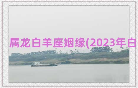 属龙白羊座姻缘(2023年白羊座姻缘)