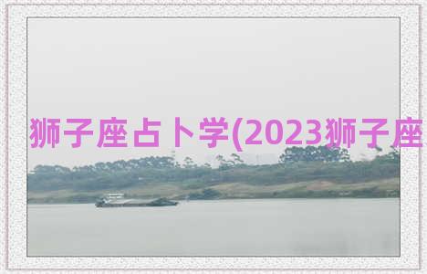 狮子座占卜学(2023狮子座感情占卜)